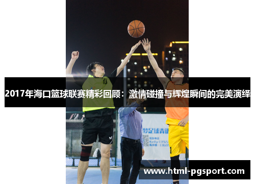 2017年海口篮球联赛精彩回顾：激情碰撞与辉煌瞬间的完美演绎