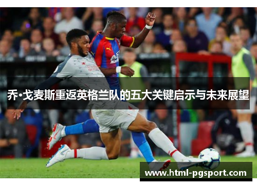 乔·戈麦斯重返英格兰队的五大关键启示与未来展望