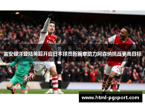 富安健洋登陆英超开启日本球员新篇章助力阿森纳挑战更高目标