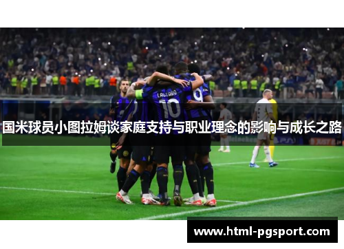 国米球员小图拉姆谈家庭支持与职业理念的影响与成长之路