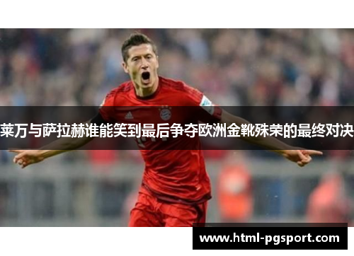 莱万与萨拉赫谁能笑到最后争夺欧洲金靴殊荣的最终对决