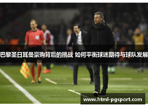 巴黎圣日耳曼豪购背后的挑战 如何平衡球迷期待与球队发展 巴黎圣日耳曼豪购背后的挑战 如何平衡球迷期待与球队发展