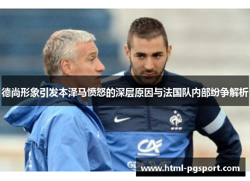 德尚形象引发本泽马愤怒的深层原因与法国队内部纷争解析